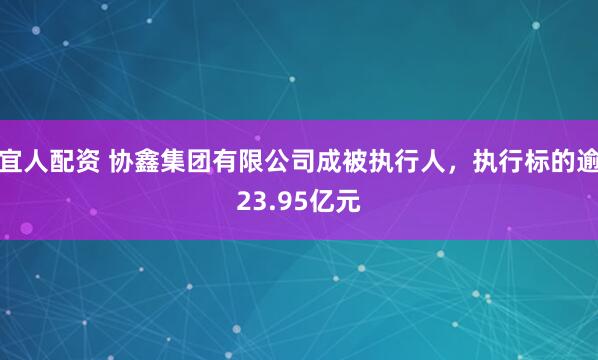 宜人配资 协鑫集团有限公司成被执行人，执行标的逾23.95亿元