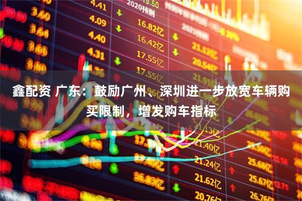 鑫配资 广东：鼓励广州、深圳进一步放宽车辆购买限制，增发购车指标