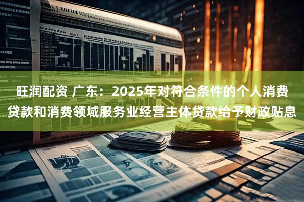旺润配资 广东：2025年对符合条件的个人消费贷款和消费领域服务业经营主体贷款给予财政贴息