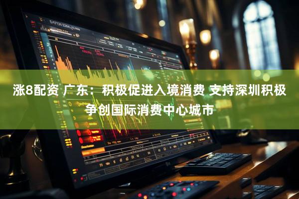 涨8配资 广东：积极促进入境消费 支持深圳积极争创国际消费中心城市