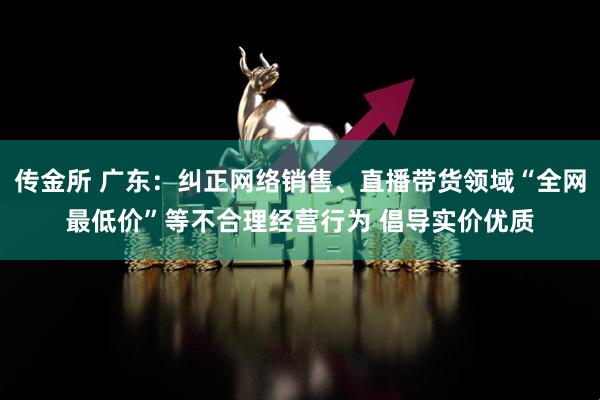 传金所 广东：纠正网络销售、直播带货领域“全网最低价”等不合理经营行为 倡导实价优质