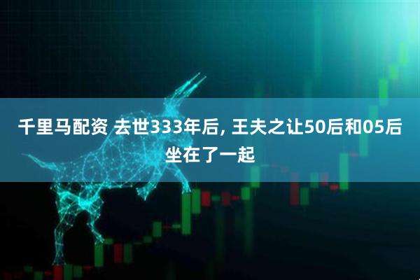 千里马配资 去世333年后, 王夫之让50后和05后坐在了一起