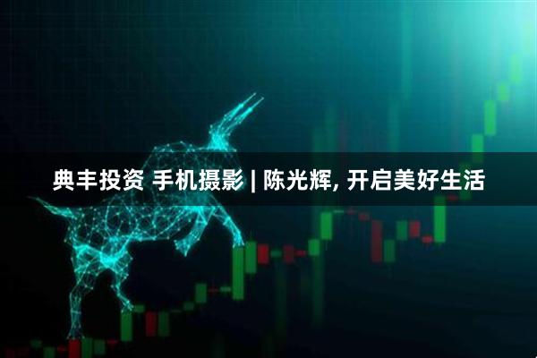 典丰投资 手机摄影 | 陈光辉, 开启美好生活
