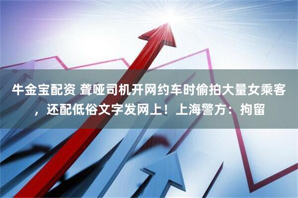 牛金宝配资 聋哑司机开网约车时偷拍大量女乘客，还配低俗文字发网上！上海警方：拘留