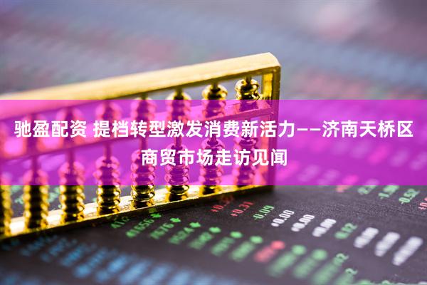 驰盈配资 提档转型激发消费新活力——济南天桥区商贸市场走访见闻