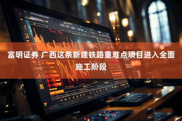 富明证券 广西这条新建铁路重难点项目进入全面施工阶段