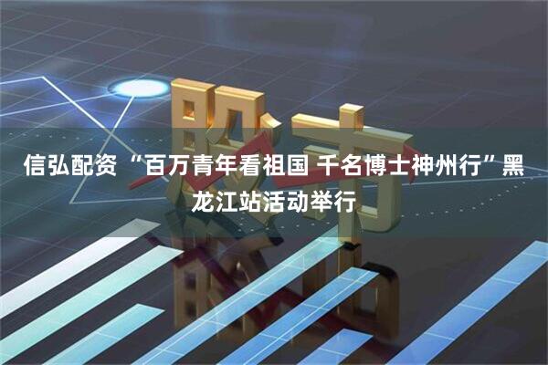 信弘配资 “百万青年看祖国 千名博士神州行”黑龙江站活动举行