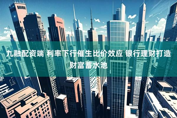 九融配资端 利率下行催生比价效应 银行理财打造财富蓄水池