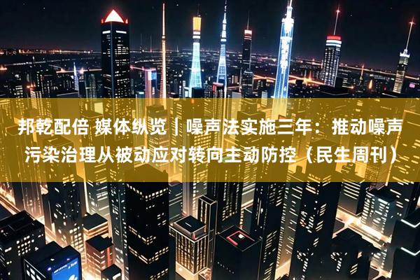邦乾配倍 媒体纵览｜噪声法实施三年：推动噪声污染治理从被动应对转向主动防控（民生周刊）
