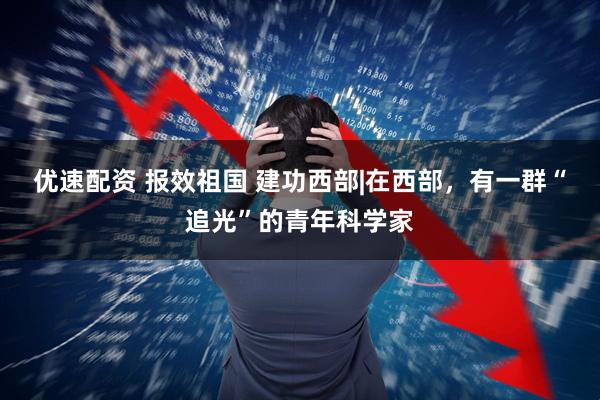 优速配资 报效祖国 建功西部|在西部，有一群“追光”的青年科学家