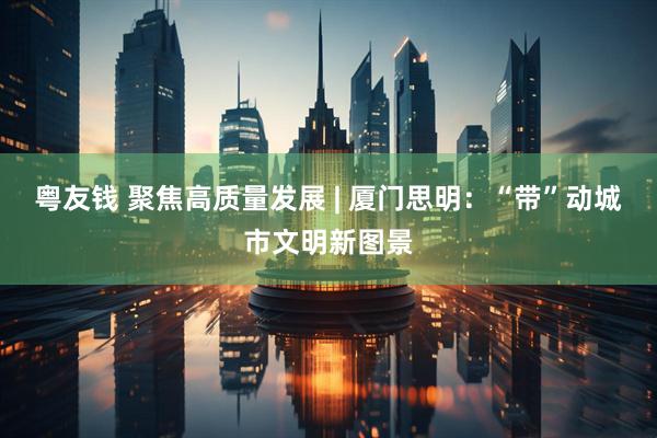 粤友钱 聚焦高质量发展 | 厦门思明：“带”动城市文明新图景