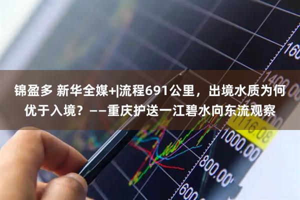 锦盈多 新华全媒+|流程691公里，出境水质为何优于入境？——重庆护送一江碧水向东流观察