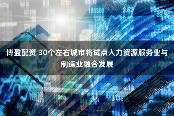 博盈配资 30个左右城市将试点人力资源服务业与制造业融合发展