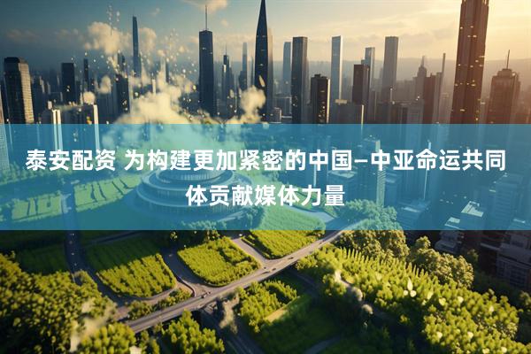 泰安配资 为构建更加紧密的中国—中亚命运共同体贡献媒体力量