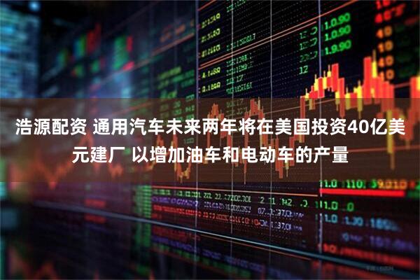 浩源配资 通用汽车未来两年将在美国投资40亿美元建厂 以增加油车和电动车的产量
