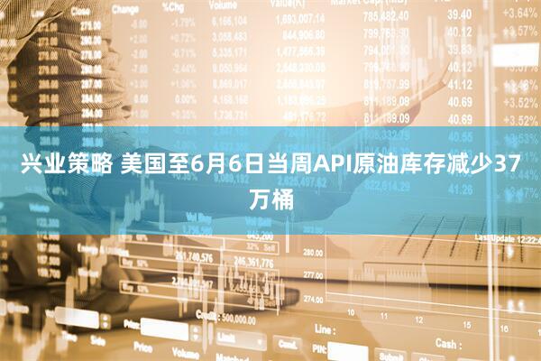 兴业策略 美国至6月6日当周API原油库存减少37万桶