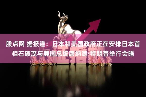 股点网 据报道：日本和美国政府正在安排日本首相石破茂与美国总统唐纳德·特朗普举行会晤