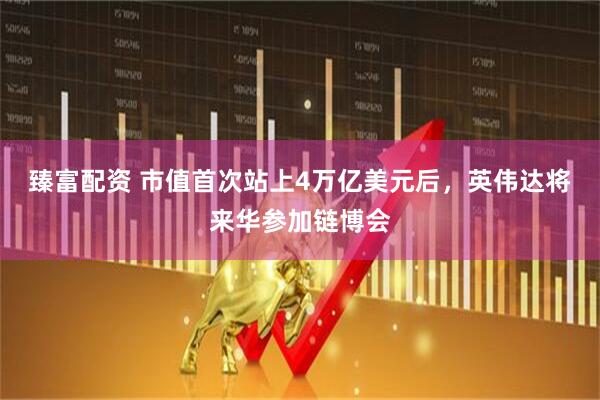 臻富配资 市值首次站上4万亿美元后，英伟达将来华参加链博会