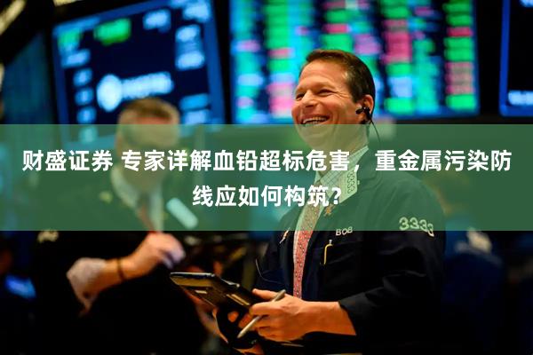 财盛证券 专家详解血铅超标危害，重金属污染防线应如何构筑？