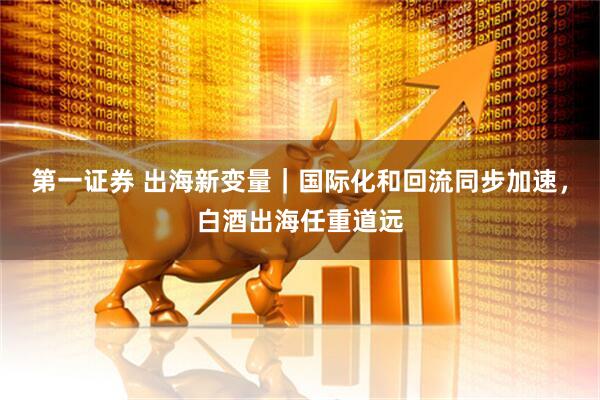 第一证券 出海新变量｜国际化和回流同步加速，白酒出海任重道远