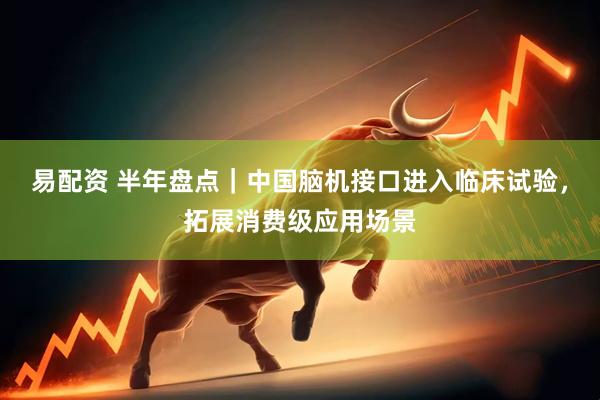 易配资 半年盘点｜中国脑机接口进入临床试验，拓展消费级应用场景