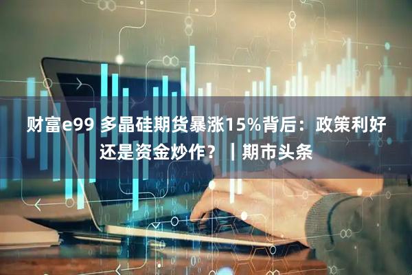 财富e99 多晶硅期货暴涨15%背后：政策利好还是资金炒作？｜期市头条
