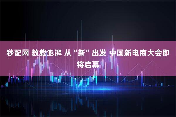 秒配网 数载澎湃 从“新”出发 中国新电商大会即将启幕