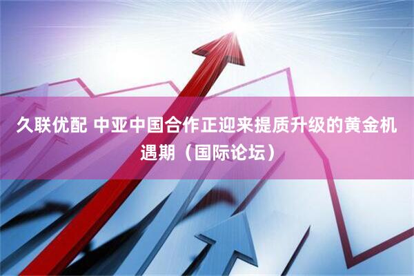 久联优配 中亚中国合作正迎来提质升级的黄金机遇期（国际论坛）