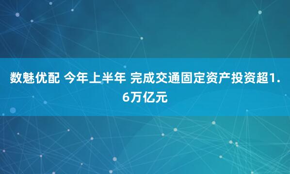 数魅优配 今年上半年 完成交通固定资产投资超1.6万亿元
