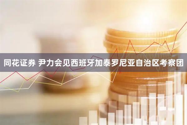 同花证券 尹力会见西班牙加泰罗尼亚自治区考察团