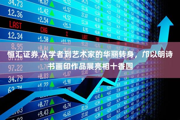 恒汇证券 从学者到艺术家的华丽转身，邝以明诗书画印作品展亮相十香园