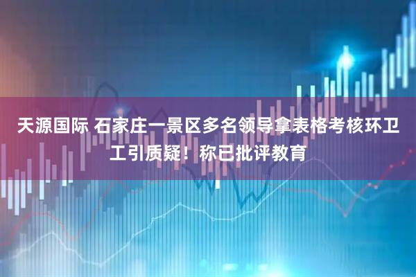 天源国际 石家庄一景区多名领导拿表格考核环卫工引质疑！称已批评教育
