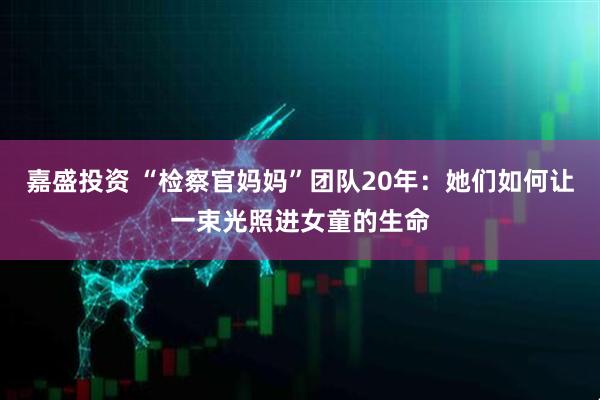 嘉盛投资 “检察官妈妈”团队20年：她们如何让一束光照进女童的生命