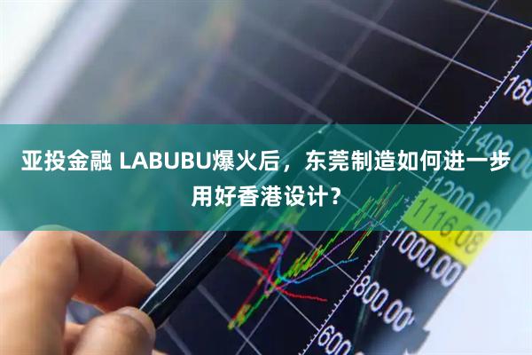 亚投金融 LABUBU爆火后，东莞制造如何进一步用好香港设计？