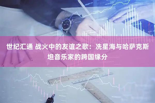 世纪汇通 战火中的友谊之歌：冼星海与哈萨克斯坦音乐家的跨国缘分