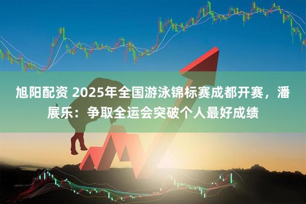 旭阳配资 2025年全国游泳锦标赛成都开赛，潘展乐：争取全运会突破个人最好成绩
