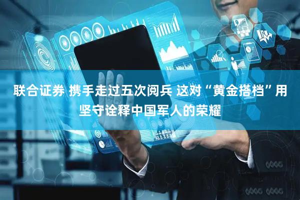 联合证券 携手走过五次阅兵 这对“黄金搭档”用坚守诠释中国军人的荣耀