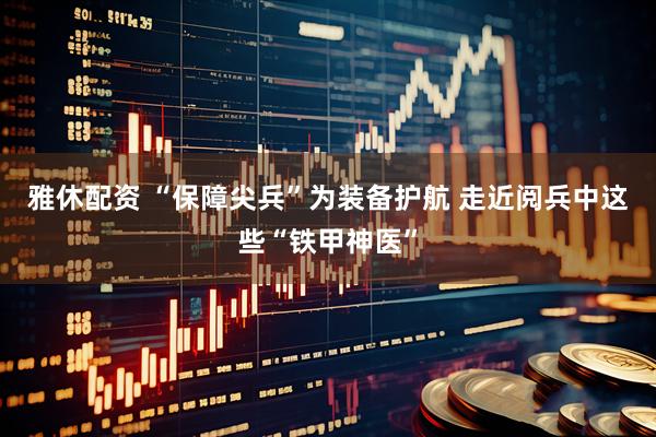 雅休配资 “保障尖兵”为装备护航 走近阅兵中这些“铁甲神医”