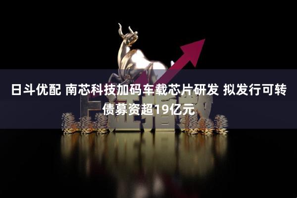 日斗优配 南芯科技加码车载芯片研发 拟发行可转债募资超19亿元