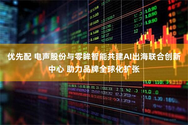 优先配 电声股份与零眸智能共建AI出海联合创新中心 助力品牌全球化扩张