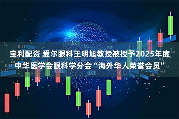 宝利配资 爱尔眼科王明旭教授被授予2025年度中华医学会眼科学分会“海外华人荣誉会员”
