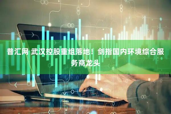 普汇网 武汉控股重组落地！剑指国内环境综合服务商龙头