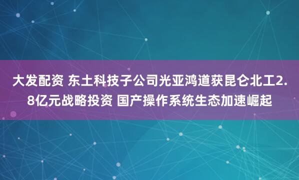 大发配资 东土科技子公司光亚鸿道获昆仑北工2.8亿元战略投资 国产操作系统生态加速崛起