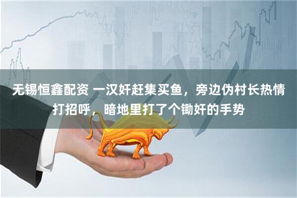 无锡恒鑫配资 一汉奸赶集买鱼，旁边伪村长热情打招呼，暗地里打了个锄奸的手势