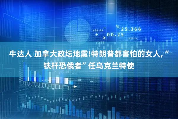 牛达人 加拿大政坛地震!特朗普都害怕的女人,“铁杆恐俄者”任乌克兰特使