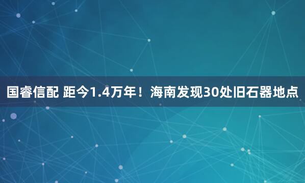 国睿信配 距今1.4万年！海南发现30处旧石器地点