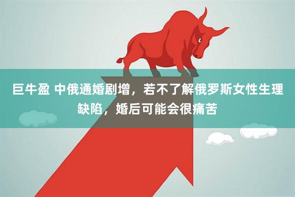 巨牛盈 中俄通婚剧增，若不了解俄罗斯女性生理缺陷，婚后可能会很痛苦