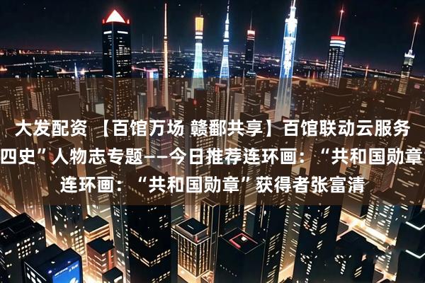 大发配资 【百馆万场 赣鄱共享】百馆联动云服务 | 红色故事绘“四史”人物志专题——今日推荐连环画：“共和国勋章”获得者张富清