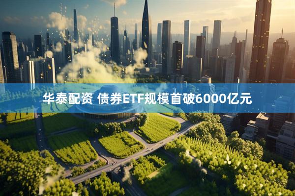 华泰配资 债券ETF规模首破6000亿元