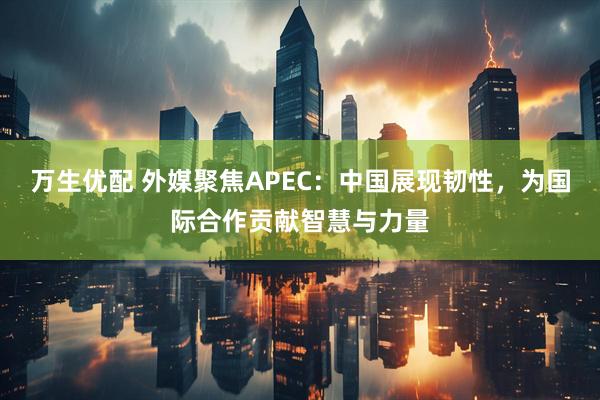 万生优配 外媒聚焦APEC：中国展现韧性，为国际合作贡献智慧与力量
